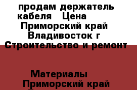 продам держатель кабеля › Цена ­ 100 - Приморский край, Владивосток г. Строительство и ремонт » Материалы   . Приморский край,Владивосток г.